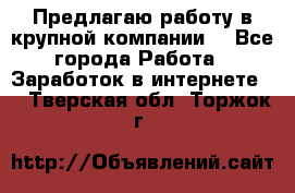 Предлагаю работу в крупной компании  - Все города Работа » Заработок в интернете   . Тверская обл.,Торжок г.